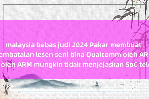 malaysia bebas judi 2024 Pakar membuat spekulasi bahawa pembatalan lesen seni bina Qualcomm oleh ARM mungkin tidak menjejaskan SoC telefon mudah alih